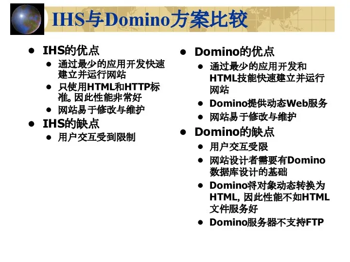 IHS与Domino方案比较 IHS的优点 通过最少的应用开发快速建立并运行网站 只使用HTML和HTTP标准。因此性能非常好 网站易于修改与维护 IHS的缺点 用户交互受到限制 Domino的优点 通过最少的应用开发和HTML技能快速建立并运行网站 Domino提供动态Web服务 网站易于修改与维护 Domino的缺点 用户交互受限 网站设计者需要有Domino数据库设计的基础 Domino将对象动态转换为HTML，因此性能不如HTML文件服务好 Domino服务器不支持FTP