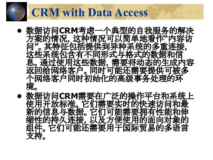 CRM with Data Access 数据访问CRM考虑一个典型的自我服务的解决方案的情况，这种情况可以简单地看作“内容访问”。其特征包括提供到异种系统的多重连接，这些系统包含有不同形式与格式的数据和信息。通过使用这些数据，需要将动态的生成内容返回给网络客户。同时可能还需要提供可被多个网络客户同时初始化的高级事务处理的环境。 数据访问CRM需要在广泛的操作平台和系统上使用开放标准。它们需要实时的快速访问和最新的信息与数据。它们可能需要拥有性能和伸缩性的持久连接，以及方便使用的面向对象的组件。它们可能还需要用于国际贸易的多语言支持。