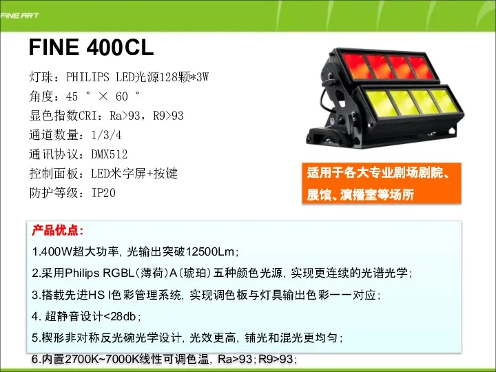 FINE 400CL 产品优点： 1.400W超大功率，光输出突破12500Lm； 2.采用Philips RGBL（薄荷）A（琥珀）五种颜色光源，实现更连续的光谱光学； 3.搭载先进HS I色彩管理系统，实现调色板与灯具输出色彩一一对应； 4. 超静音设计 5.楔形非对称反光碗光学设计，光效更高，铺光和混光更均匀；