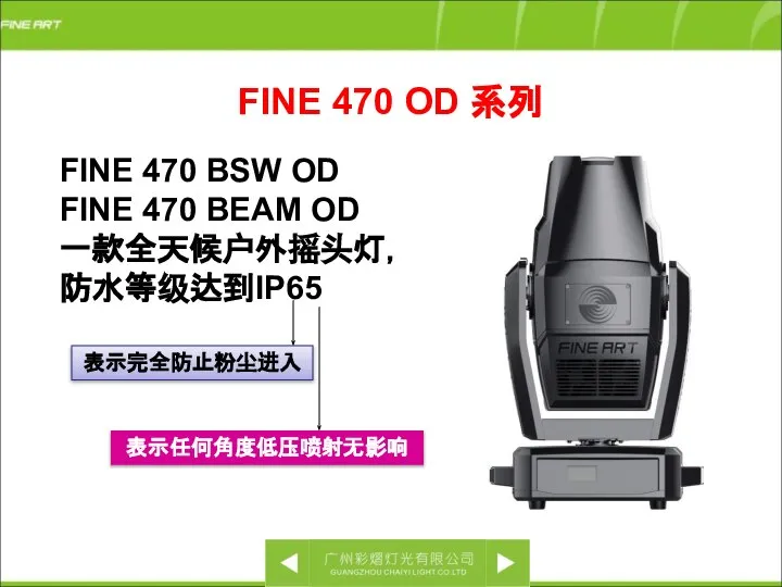 FINE 470 BSW OD FINE 470 BEAM OD 一款全天候户外摇头灯， 防水等级达到IP65 FINE 470 OD 系列 表示完全防止粉尘进入 表示任何角度低压喷射无影响