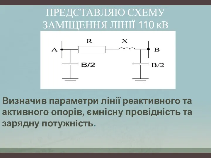 ПРЕДСТАВЛЯЮ СХЕМУ ЗАМІЩЕННЯ ЛІНІЇ 110 кВ Визначив параметри лінії реактивного та