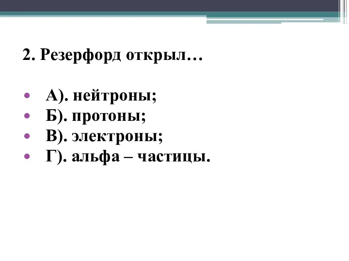 2. Резерфорд открыл… А). нейтроны; Б). протоны; В). электроны; Г). альфа – частицы.