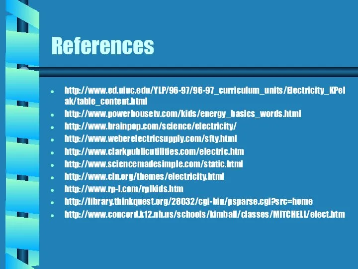 References http://www.ed.uiuc.edu/YLP/96-97/96-97_curriculum_units/Electricity_KPelak/table_content.html http://www.powerhousetv.com/kids/energy_basics_words.html http://www.brainpop.com/science/electricity/ http://www.weberelectricsupply.com/sfty.html http://www.clarkpublicutilities.com/electric.htm http://www.sciencemadesimple.com/static.html http://www.cln.org/themes/electricity.html http://www.rp-l.com/rplkids.htm http://library.thinkquest.org/28032/cgi-bin/psparse.cgi?src=home http://www.concord.k12.nh.us/schools/kimball/classes/MITCHELL/elect.htm