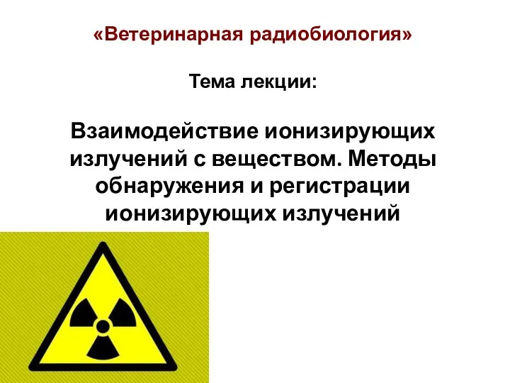 «Ветеринарная радиобиология» Тема лекции: Взаимодействие ионизирующих излучений с веществом. Методы обнаружения и регистрации ионизирующих излучений