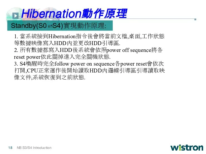 1. 當系統接到Hibernation指令後會將當前文檔,桌面,工作狀態等數據映像寫入HDD內並更改HDD引導區. 2. 所有數據都寫入HDD後系統會依照power off sequence將各reset power依此關掉進入完全關機狀態. 3. S4喚醒時完全follow power on sequence各power reset會依次打開,CPU正常運作後開始讀取HDD內邏輯引導區引導讀取映像文件,系統恢復到之前狀態. Standby(S0 S4)實現動作原理: Hibernation動作原理