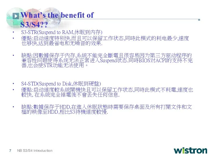 What’s the benefit of S3/S4?? S3-STR(Suspend to RAM,休眠到内存) 優點:启动速度特别快,而且可以保留工作状态,同時此模式的耗电最少,速度也够快,达到最省电和无噪音的效果. 缺點:因數據保存于內存,系統不能完全斷電且很容易因为第三方驱动程序的兼容性问题使得系统无法正常进入Suspend状态.同時BIOS对ACPI的支持不完善,也会使STR功能无法使用。 S4-STD(Suspend to Disk,休眠到硬盤) 優點:启动速度較系統開機快且可以保留工作状态,同時此模式不耗電,速度也較快, 在系統完全掉電後不會丟失任何信息. 缺點:數據保存于HDD,在進入休眠狀態時需要保存桌面及所有打開文件和文檔的映像至HDD,相比S3待機速度較慢.