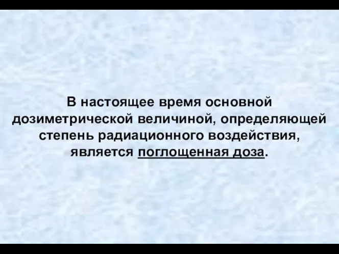 В настоящее время основной дозиметрической величиной, определяющей степень радиационного воздействия, является поглощенная доза.