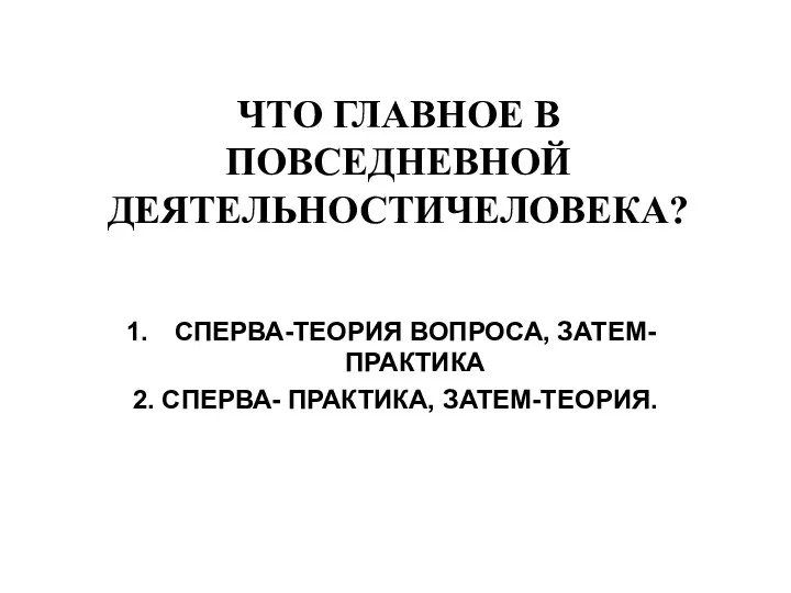 ЧТО ГЛАВНОЕ В ПОВСЕДНЕВНОЙ ДЕЯТЕЛЬНОСТИЧЕЛОВЕКА? СПЕРВА-ТЕОРИЯ ВОПРОСА, ЗАТЕМ-ПРАКТИКА 2. СПЕРВА- ПРАКТИКА, ЗАТЕМ-ТЕОРИЯ.