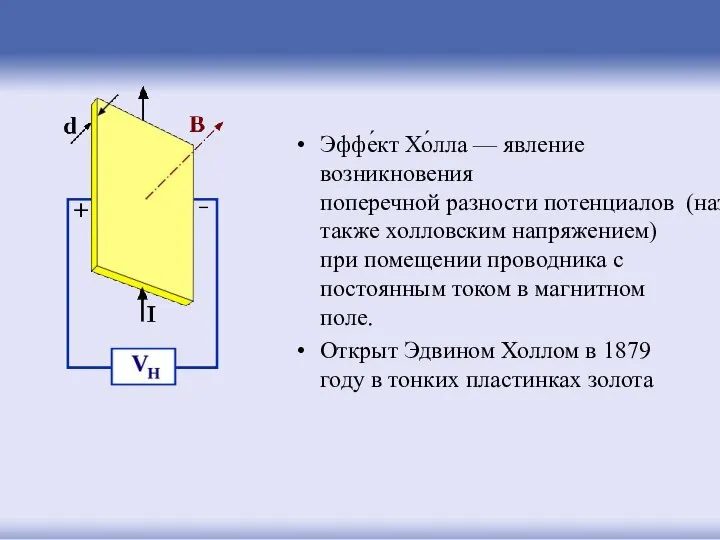Эффе́кт Хо́лла — явление возникновения поперечной разности потенциалов (называемой также холловским