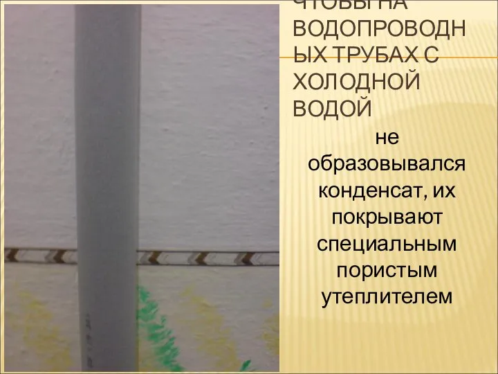 ЧТОБЫ НА ВОДОПРОВОДНЫХ ТРУБАХ С ХОЛОДНОЙ ВОДОЙ не образовывался конденсат, их покрывают специальным пористым утеплителем