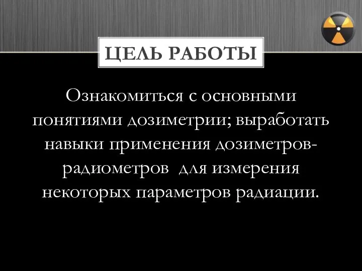 ЦЕЛЬ РАБОТЫ Ознакомиться с основными понятиями дозиметрии; выработать навыки применения дозиметров-радиометров для измерения некоторых параметров радиации.