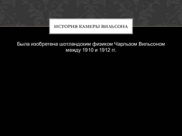 Была изобретена шотландским физиком Чарльзом Вильсоном между 1910 и 1912 гг. ИСТОРИЯ КАМЕРЫ ВИЛЬСОНА