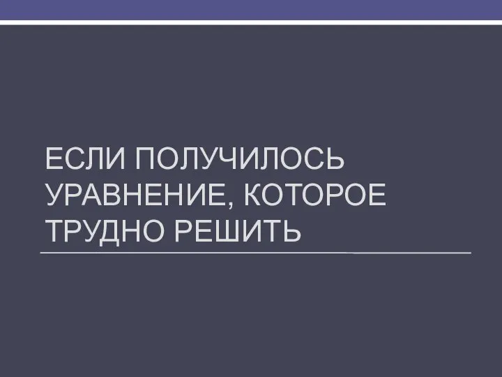 ЕСЛИ ПОЛУЧИЛОСЬ УРАВНЕНИЕ, КОТОРОЕ ТРУДНО РЕШИТЬ