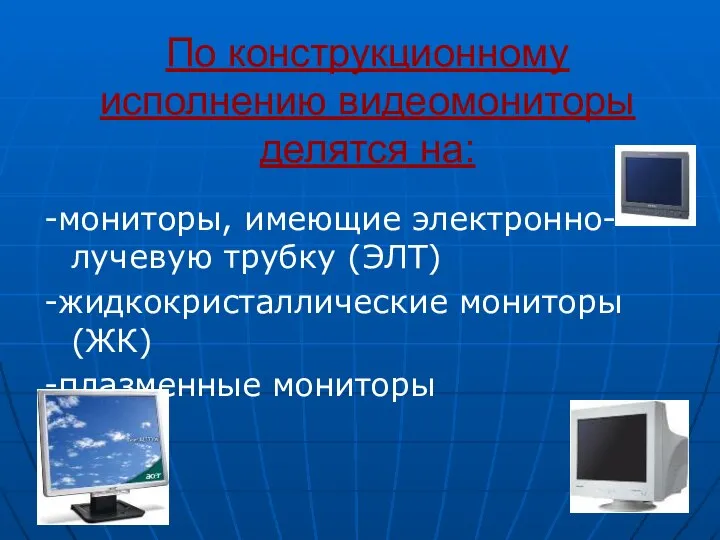 По конструкционному исполнению видеомониторы делятся на: -мониторы, имеющие электронно-лучевую трубку (ЭЛТ) -жидкокристаллические мониторы(ЖК) -плазменные мониторы