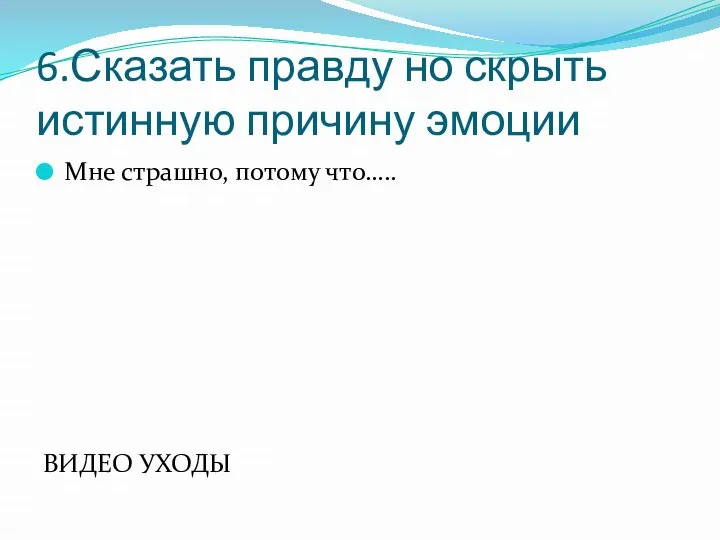 6.Сказать правду но скрыть истинную причину эмоции Мне страшно, потому что….. ВИДЕО УХОДЫ