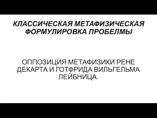 КЛАССИЧЕСКАЯ МЕТАФИЗИЧЕСКАЯ ФОРМУЛИРОВКА ПРОБЕЛМЫ ОППОЗИЦИЯ МЕТАФИЗИКИ РЕНЕ ДЕКАРТА И ГОТФРИДА ВИЛЬГЕЛЬМА ЛЕЙБНИЦА.