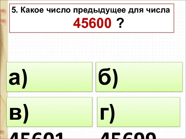 5. Какое число предыдущее для числа 45600 ? а) 45599 б) 46600 г) 45699 в) 45601