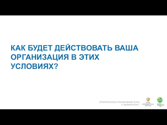 КАК БУДЕТ ДЕЙСТВОВАТЬ ВАША ОРГАНИЗАЦИЯ В ЭТИХ УСЛОВИЯХ? СТРАТЕГИЧЕСКОЕ ПЛАНИРОВАНИЕ В НКО 17 ДЕКАБРЯ 2018 Г.