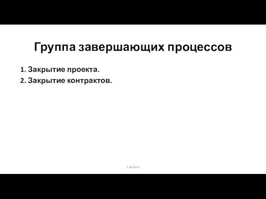 Группа завершающих процессов 1. Закрытие проекта. 2. Закрытие контрактов. 2 вопрос