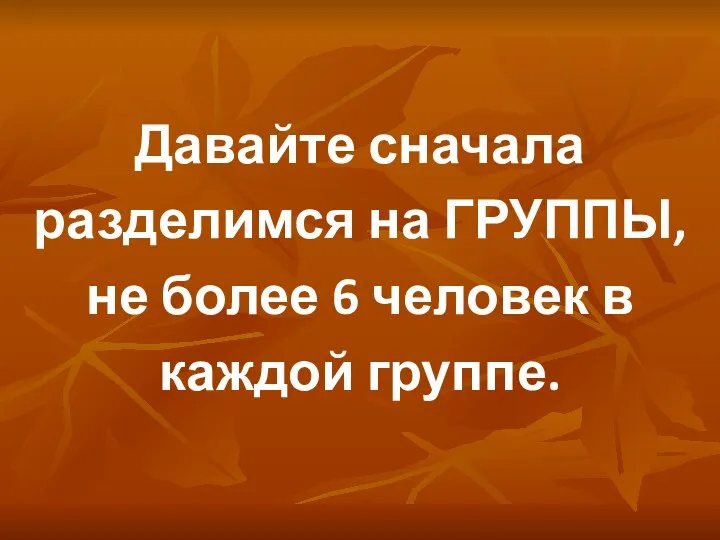 Давайте сначала разделимся на ГРУППЫ, не более 6 человек в каждой группе.