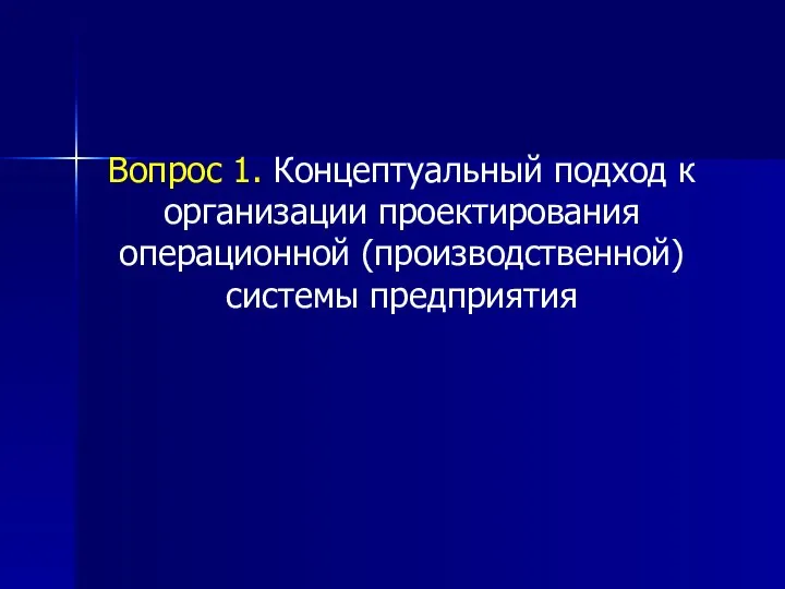 Вопрос 1. Концептуальный подход к организации проектирования операционной (производственной) системы предприятия