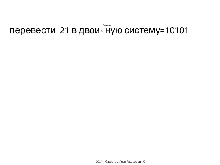 Рассказать перевести 21 в двоичную систему=10101 2014г. Кирсанов Илья Андреевич ©