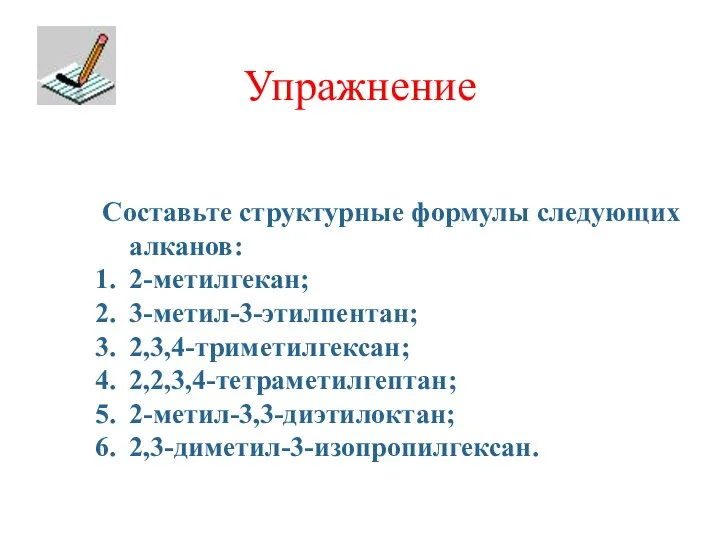 Упражнение Составьте структурные формулы следующих алканов: 2-метилгекан; 3-метил-3-этилпентан; 2,3,4-триметилгексан; 2,2,3,4-тетраметилгептан; 2-метил-3,3-диэтилоктан; 2,3-диметил-3-изопропилгексан.