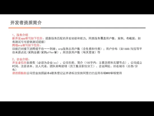 开发者资质简介 1，服务介绍 新开发app填写如下信息：招募服务匹配的开发经验和能力，同类服务覆盖用户数、案例，有截图、如有测试号可提供测试链接） 跨境erp填写如下信息： 目前已对接下游跨境平台一一列举；erp服务总用户数（含免费和付费）；用户分布（如1688/淘宝等平台来源占比/采购金额/采购offer量）；周活跃用户数（每天登录）等 2，企业介绍： 开发者信息如类型（必须为企业isv）、公司名称、简介（100字内：主要历程和关键节点）、公司成立时间、注册资本、法人代表、团队架构说明（员工数及职位分工）、企业网址、所在城市（总部/分布） 请拍照黏贴公司营业执照副本&税务登记证并请标注仅供阿里巴巴应用市场MRD审核使用