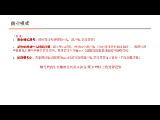 商业模式 （备注： 1、商业模式思考：通过项目希望得到什么，用户数/营收等等？ 2、规划或希望什么时间获得：截止到xx时间，希望转化用户数（可能项目是免费服务时），再通过用户数转化付费用户获得营收空间，预估营收时间在xxx（或则直接要求目前就可获得营收） 3、能获得多少：需要通过数据测算预估xx时间可获得用户数/营收等等多少数据（附加测算逻辑） 填写后我们会根据您的需求筛选/配合后续上线运营规划