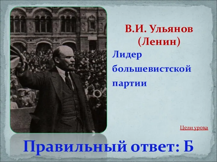 Лидер большевистской партии В.И. Ульянов (Ленин) Правильный ответ: Б Цели урока