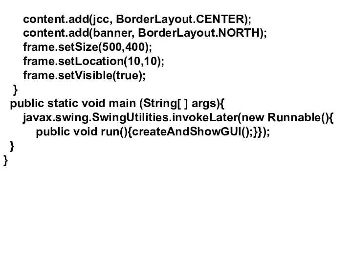 content.add(jcc, BorderLayout.CENTER); content.add(banner, BorderLayout.NORTH); frame.setSize(500,400); frame.setLocation(10,10); frame.setVisible(true); } public static void