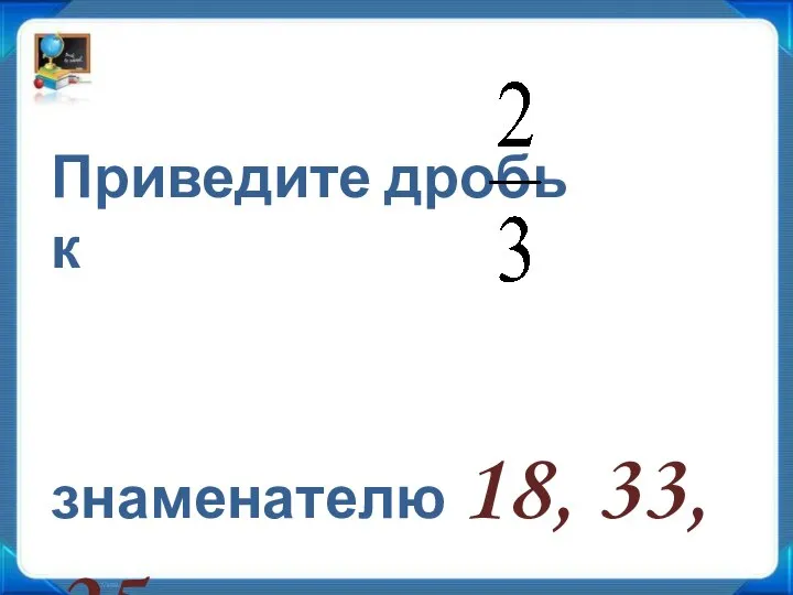 Приведите дробь к знаменателю 18, 33, 25.