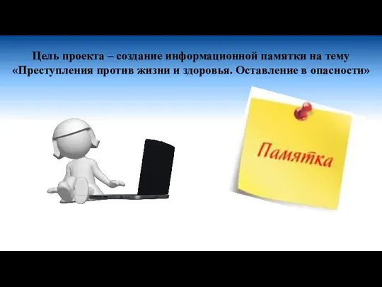 Цель проекта – создание информационной памятки на тему «Преступления против жизни и здоровья. Оставление в опасности»