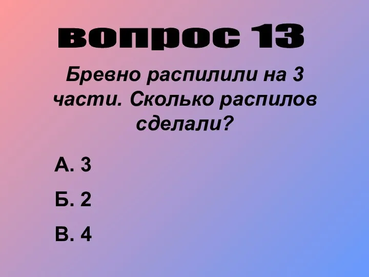 вопрос 13 Бревно распилили на 3 части. Сколько распилов сделали? А. 3 Б. 2 В. 4