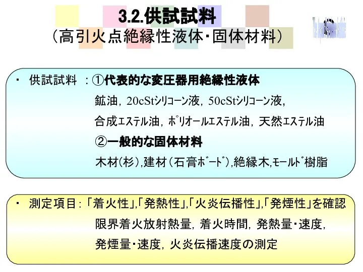 3.2.供試試料 （高引火点絶縁性液体・固体材料） ・ 供試試料 : ①代表的な変圧器用絶縁性液体 鉱油，20cStｼﾘｺｰﾝ液，50cStｼﾘｺｰﾝ液, 合成ｴｽﾃﾙ油，ﾎﾟﾘｵｰﾙｴｽﾃﾙ油，天然ｴｽﾃﾙ油 ②一般的な固体材料 木材(杉）,建材（石膏ﾎﾞｰﾄﾞ）,絶縁木,ﾓｰﾙﾄﾞ樹脂 ・ 測定項目： 「着火性」,「発熱性」,「火炎伝播性」,「発煙性」を確認 限界着火放射熱量，着火時間，発熱量・速度， 発煙量・速度，火炎伝播速度の測定