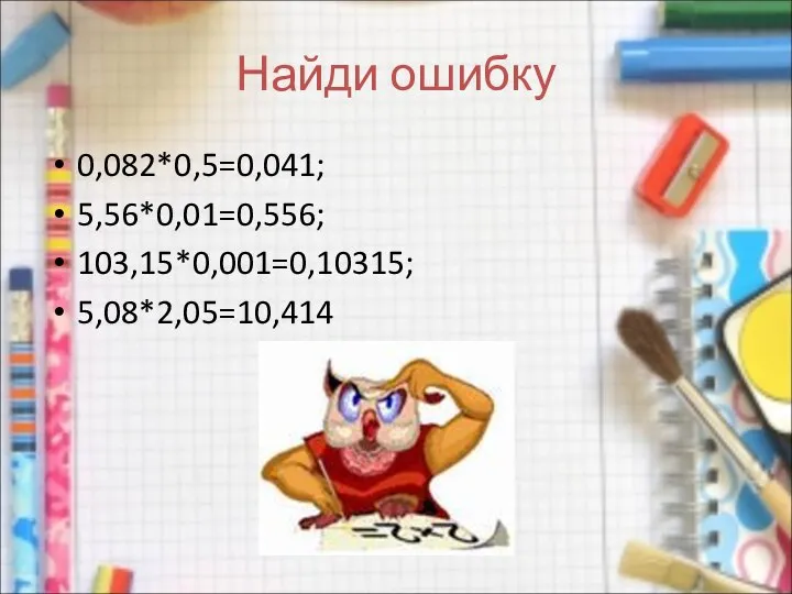 Найди ошибку 0,082*0,5=0,041; 5,56*0,01=0,556; 103,15*0,001=0,10315; 5,08*2,05=10,414