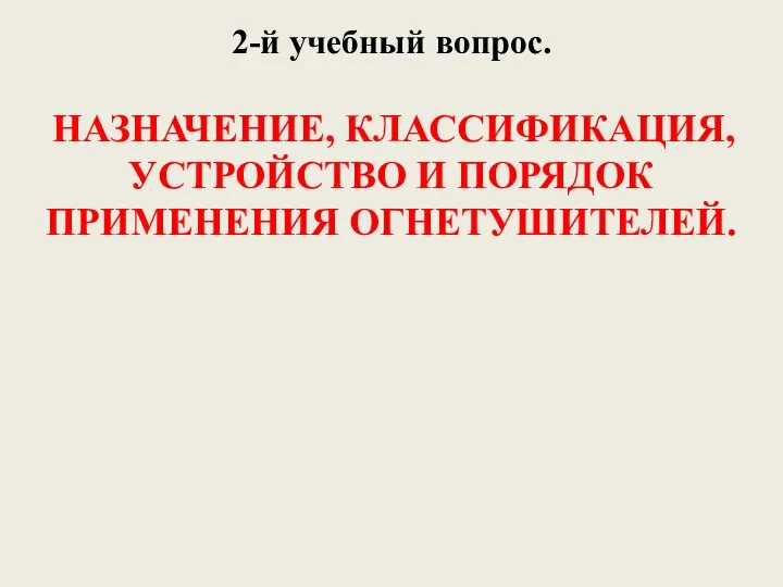 2-й учебный вопрос. НАЗНАЧЕНИЕ, КЛАССИФИКАЦИЯ, УСТРОЙСТВО И ПОРЯДОК ПРИМЕНЕНИЯ ОГНЕТУШИТЕЛЕЙ.