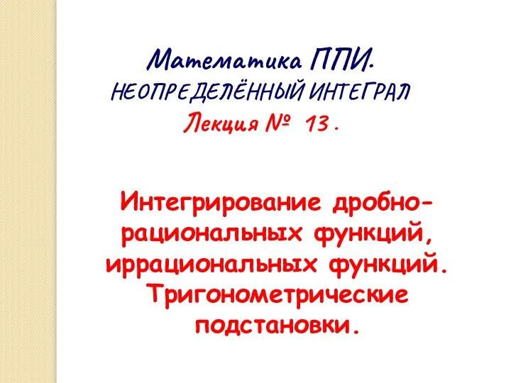 Математика ППИ. НЕОПРЕДЕЛЁННЫЙ ИНТЕГРАЛ Лекция № 13 . Интегрирование дробно-рациональных функций, иррациональных функций. Тригонометрические подстановки.