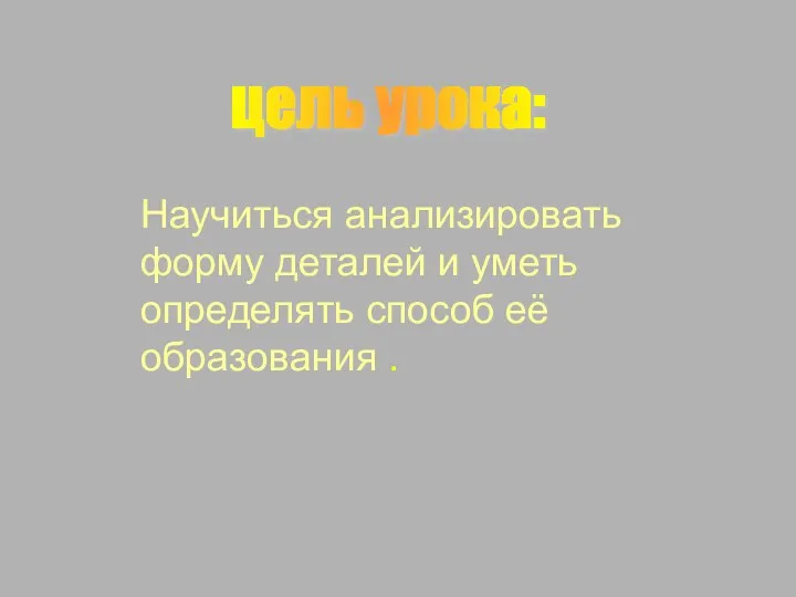 цель урока: Научиться анализировать форму деталей и уметь определять способ её образования .