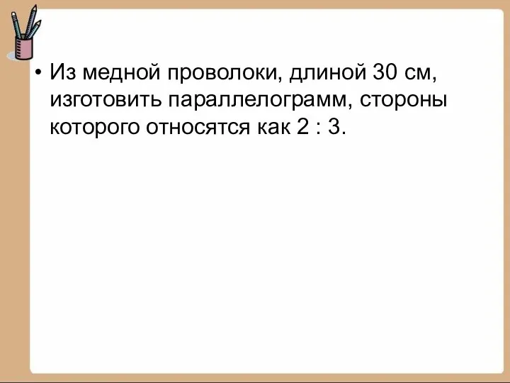 Из медной проволоки, длиной 30 см, изготовить параллелограмм, стороны которого относятся как 2 : 3.