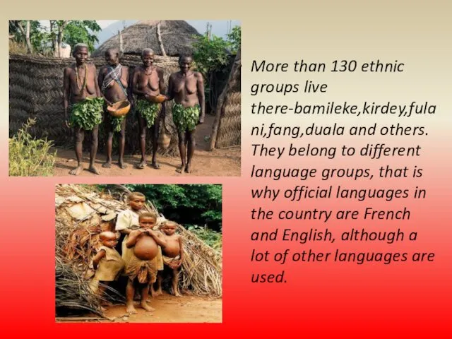 More than 130 ethnic groups live there-bamileke,kirdey,fulani,fang,duala and others. They belong