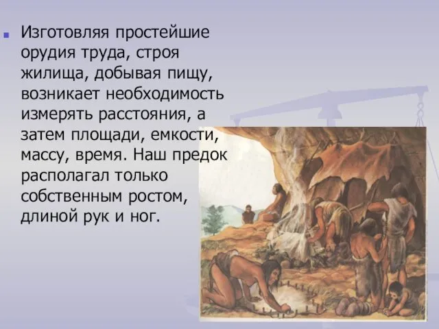 Изготовляя простейшие орудия труда, строя жилища, добывая пищу, возникает необходимость измерять