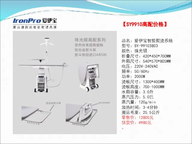 【SY9910高配价格】 品名：爱伊宝智能熨烫系统 型号：SY-99103803 颜色：珠光银 折叠尺寸：420*450*700MM 外箱尺寸：540*570*805MM 电压：220V-240VAC 频率：50/60Hz 功率：2000W 烫板尺寸：1300*400MM 烫板高度：700-1000MM