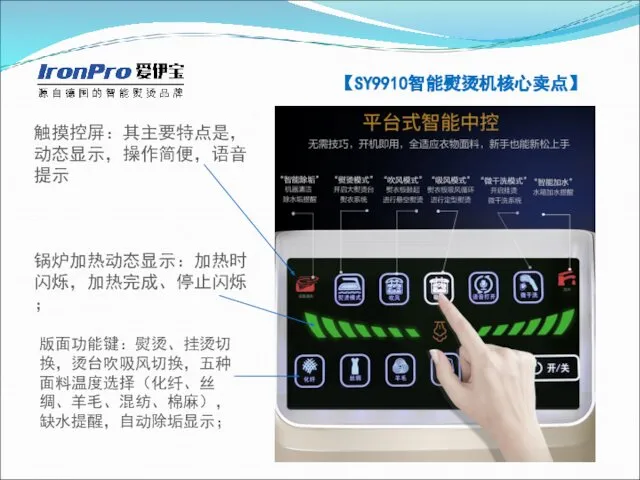 【SY9910智能熨烫机核心卖点】 触摸控屏：其主要特点是，动态显示，操作简便，语音提示 锅炉加热动态显示：加热时闪烁，加热完成、停止闪烁； 版面功能键：熨烫、挂烫切换，烫台吹吸风切换，五种面料温度选择（化纤、丝绸、羊毛、混纺、棉麻），缺水提醒，自动除垢显示；