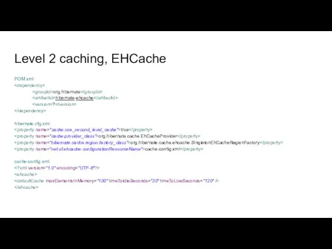 Level 2 caching, EHCache POM.xml: org.hibernate hibernate-ehcache ? hibernate.cfg.xml: true org.hibernate.cache.EhCacheProvider org.hibernate.cache.ehcache.SingletonEhCacheRegionFactory cache-config.xml cache-config.xml: