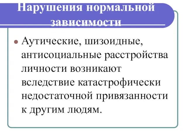 Нарушения нормальной зависимости Аутические, шизоидные, антисоциальные расстройства личности возникают вследствие катастрофически недостаточной привязанности к другим людям.