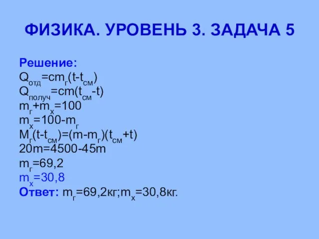 Решение: Qотд=cmг(t-tсм) Qполуч=cm(tсм-t) mг+mх=100 mх=100-mг Mг(t-tсм)=(m-mг)(tсм+t) 20m=4500-45m mг=69,2 mх=30,8 Ответ: mг=69,2кг;mх=30,8кг. ФИЗИКА. УРОВЕНЬ 3. ЗАДАЧА 5