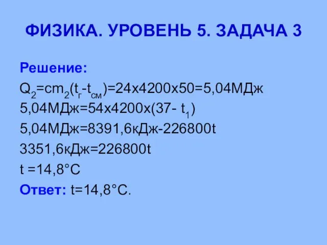 ФИЗИКА. УРОВЕНЬ 5. ЗАДАЧА 3 Решение: Q2=cm2(tг-tсм)=24х4200х50=5,04МДж 5,04МДж=54х4200х(37- t1) 5,04МДж=8391,6кДж-226800t 3351,6кДж=226800t t =14,8°С Ответ: t=14,8°С.