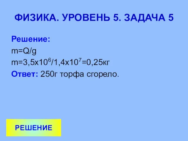 ФИЗИКА. УРОВЕНЬ 5. ЗАДАЧА 5 Решение: m=Q/g m=3,5х106/1,4х107=0,25кг Ответ: 250г торфа сгорело. РЕШЕНИЕ