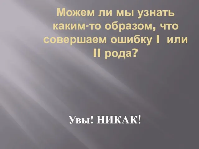 Можем ли мы узнать каким-то образом, что совершаем ошибку I или II рода? Увы! НИКАК!